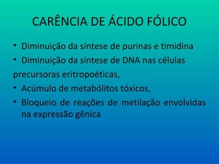 CARÊNCIA DE ÁCIDO FÓLICO
• Diminuição da síntese de purinas e timidina
• Diminuição da síntese de DNA nas células
precursoras eritropoéticas,
• Acúmulo de metabólitos tóxicos,
• Bloqueio de reações de metilação envolvidas
na expressão gênica
 