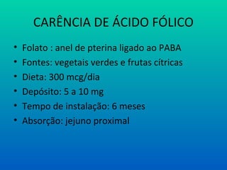 CARÊNCIA DE ÁCIDO FÓLICO
• Folato : anel de pterina ligado ao PABA
• Fontes: vegetais verdes e frutas cítricas
• Dieta: 300 mcg/dia
• Depósito: 5 a 10 mg
• Tempo de instalação: 6 meses
• Absorção: jejuno proximal
 