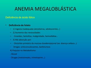 ANEMIA MEGALOBLÁSTICA
Deficiência de ácido fólico
• Deficiência de folato
– 1) Ingesta inadequada (alcoólatras, adolescentes…)
– 2) Aumento das necessidades
– - Gravidez, hemólise, malignidade, hemodiálise…
– 3) Má absorção por:
– - Distúrbio primário da mucosa duodenojejunal (ex: doença celíaca…)
- Drogas: anticonvulsivantes, barbitúricos
4) Prejuízo no Metabolismo:
- Álcool
- Drogas (metotrexato, trimetoprim…)
 