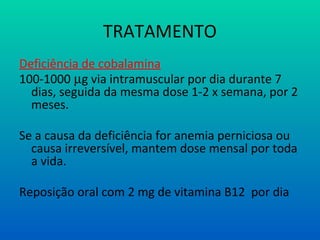 TRATAMENTO
Deficiência de cobalamina
100-1000 µg via intramuscular por dia durante 7
dias, seguida da mesma dose 1-2 x semana, por 2
meses.
Se a causa da deficiência for anemia perniciosa ou
causa irreversível, mantem dose mensal por toda
a vida.
Reposição oral com 2 mg de vitamina B12 por dia
 