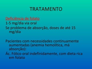 TRATAMENTO
Deficiência de folato
1-5 mg/dia via oral
Se problema de absorção, doses de até 15
mg/dia
Pacientes com necessidades continuamente
aumentadas (anemia hemolítica, má
absorção):
Ác. Fólico oral indefinidamente, com dieta rica
em folato
 