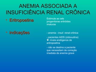 ANEMIA ASSOCIADA A
INSUFICIÊNCIA RENAL CRÔNICA
• EritropoetinaEritropoetina
• indicaçõesindicações
Estimula as cels
progenitoras eritróides
imaturas
- anemia - insuf. renal crônica
- pacientes AIDS (zidovudina)
 níveis endógenos de
eritropoetina
- não se destina a paciente
que necessitam de correção
imediata de anemia grave
 