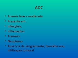 ADC
• Anemia leve a moderada
• Presente em :
• Infecções,
• Inflamações
• Traumas
• Neoplasias
• Ausencia de sangramento, hemólise eou
infiltraçao tumoral
 