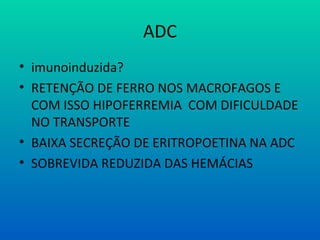 ADC
• imunoinduzida?
• RETENÇÃO DE FERRO NOS MACROFAGOS E
COM ISSO HIPOFERREMIA COM DIFICULDADE
NO TRANSPORTE
• BAIXA SECREÇÃO DE ERITROPOETINA NA ADC
• SOBREVIDA REDUZIDA DAS HEMÁCIAS
 