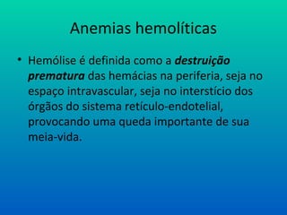 Anemias hemolíticas
• Hemólise é definida como a destruição
prematura das hemácias na periferia, seja no
espaço intravascular, seja no interstício dos
órgãos do sistema retículo-endotelial,
provocando uma queda importante de sua
meia-vida.
 