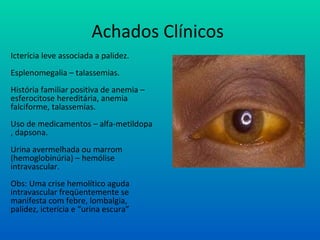 Achados Clínicos
Icterícia leve associada a palidez.
Esplenomegalia – talassemias.
História familiar positiva de anemia –
esferocitose hereditária, anemia
falciforme, talassemias.
Uso de medicamentos – alfa-metildopa
, dapsona.
Urina avermelhada ou marrom
(hemoglobinúria) – hemólise
intravascular.
Obs: Uma crise hemolítico aguda
intravascular freqüentemente se
manifesta com febre, lombalgia,
palidez, icterícia e “urina escura”
 