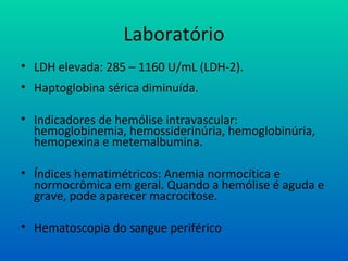 Laboratório
• LDH elevada: 285 – 1160 U/mL (LDH-2).
• Haptoglobina sérica diminuída.
• Indicadores de hemólise intravascular:
hemoglobinemia, hemossiderinúria, hemoglobinúria,
hemopexina e metemalbumina.
• Índices hematimétricos: Anemia normocítica e
normocrômica em geral. Quando a hemólise é aguda e
grave, pode aparecer macrocitose.
• Hematoscopia do sangue periférico
 