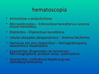 hematoscopia
• Anicocitose e poiquilocitose.
• Microesferócitos – Esferocitose hereditária e anemia
imuno-hemolítica.
• Eliptócitos – Eliptocitose hereditária.
• Células afoiçadas (drepanócitos) – Anemia falciforme.
• Hemácias em alvo (leptócitos) – Hemoglobinopatia,
talassemia e hepatopatia.
• Esquizócitos (fragmentos de hemácias) –
Microangiopática, prótese valvar, queimadura.
• Acantócitos: Insificiência hepática grave,
abetalipoproteinemia
 