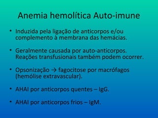 Anemia hemolítica Auto-imune
• Induzida pela ligação de anticorpos e/ou
complemento à membrana das hemácias.
• Geralmente causada por auto-anticorpos.
Reações transfusionais também podem ocorrer.
• Opsonização → fagocitose por macrófagos
(hemólise extravascular).
• AHAI por anticorpos quentes – IgG.
• AHAI por anticorpos frios – IgM.
 