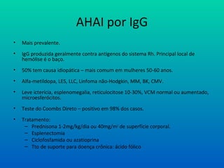 AHAI por IgG
• Mais prevalente.
• IgG produzida geralmente contra antígenos do sistema Rh. Principal local de
hemólise é o baço.
• 50% tem causa idiopática – mais comum em mulheres 50-60 anos.
• Alfa-metildopa, LES, LLC, Linfoma não-Hodgkin, MM, BK, CMV.
• Leve icterícia, esplenomegalia, reticulocitose 10-30%, VCM normal ou aumentado,
microesferócitos.
• Teste do Coombs Direto – positivo em 98% dos casos.
• Tratamento:
– Prednisona 1-2mg/kg/dia ou 40mg/m2
de superfície corporal.
– Esplenectomia
– Ciclofosfamida ou azatioprina
– Tto de suporte para doença crônica: ácido fólico
 
