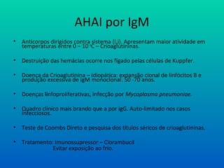 AHAI por IgM
• Anticorpos dirigidos contra sistema (I,i). Apresentam maior atividade em
temperaturas entre 0 – 10 o
C – Crioaglutininas.
• Destruição das hemácias ocorre nos fígado pelas células de Kuppfer.
• Doença da Crioaglutinina – Idiopática: expansão clonal de linfócitos B e
produção excessiva de IgM monoclonal. 50 -70 anos.
• Doenças linfoproliferativas, infecção por Mycoplasma pneumoniae.
• Quadro clínico mais brando que a por igG. Auto-limitado nos casos
infecciosos.
• Teste de Coombs Direto e pesquisa dos títulos séricos de crioaglutininas.
• Tratamento: Imunossupressor – Clorambucil
Evitar exposição ao frio.
 