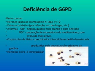 Deficiência de G6PD
Muito comum
 Herança ligada ao cromossomo X, logo >♂ ♀
 Estresse oxidativo (por infecção, uso de drogas, etc.)
 2 formas GDA-
- negros, quadro mais brando e auto-limitado
 GDMed
- população de ascendência do mediterrâneo, com
 evolução mais grave.
 Corpúsculos de Heinz - precipitados intracelulares de Hb desnaturada
 produzidos pela desnaturação oxidativa da
globina.
 Hemólise extra- e intravascular
 