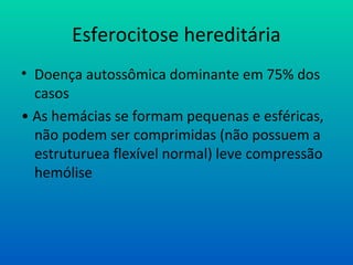 Esferocitose hereditária
• Doença autossômica dominante em 75% dos
casos
• As hemácias se formam pequenas e esféricas,
não podem ser comprimidas (não possuem a
estruturuea flexível normal) leve compressão
hemólise
 
