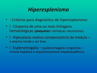 Hiperesplenismo
•  Critérios para diagnóstico de hiperesplenismo:
•  Citopenia de uma ou mais linhagens
hematológicas (plaquetas> hemácias >leucócitos)
•  Hiperplasia reativa compensatória da medula –
a anemia tende a ser leve.
•  Esplenomegalia – esplenomegalia congestiva –
cirrose hepática e esquistossomose hepatoesplênica.
 