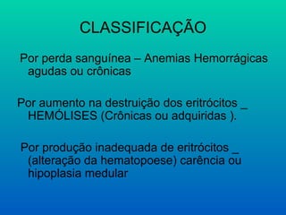 CLASSIFICAÇÃO
Por perda sanguínea – Anemias Hemorrágicas
agudas ou crônicas
Por aumento na destruição dos eritrócitos _
HEMÓLISES (Crônicas ou adquiridas ).
Por produção inadequada de eritrócitos _
(alteração da hematopoese) carência ou
hipoplasia medular
 