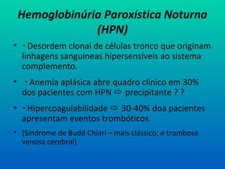 Hemoglobinúria Paroxística Noturna
(HPN)
•  Desordem clonal de células tronco que originam
linhagens sanguíneas hipersensíveis ao sistema
complemento.
•  Anemia aplásica abre quadro clínico em 30%
dos pacientes com HPN  precipitante ? ?
•  Hipercoagulabilidade  30-40% doa pacientes
apresentam eventos trombóticos.
• (Síndrome de Budd Chiari – mais clássico; e trombose
venosa cerebral)
 