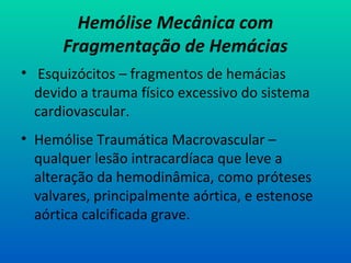 Hemólise Mecânica com
Fragmentação de Hemácias
• Esquizócitos – fragmentos de hemácias
devido a trauma físico excessivo do sistema
cardiovascular.
• Hemólise Traumática Macrovascular –
qualquer lesão intracardíaca que leve a
alteração da hemodinâmica, como próteses
valvares, principalmente aórtica, e estenose
aórtica calcificada grave.
 