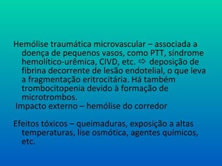 Hemólise traumática microvascular – associada a
doença de pequenos vasos, como PTT, síndrome
hemolítico-urêmica, CIVD, etc.  deposição de
fibrina decorrente de lesão endotelial, o que leva
a fragmentação eritrocitária. Há também
trombocitopenia devido à formação de
microtrombos.
Impacto externo – hemólise do corredor
Efeitos tóxicos – queimaduras, exposição a altas
temperaturas, lise osmótica, agentes químicos,
etc.
 