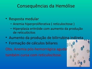 Consequências da Hemólise
• Resposta medular
– Anemia hiperproliferativa ( reticulocitose )
– Hiperplasia eritróide com aumento da produção
de reticulócitos
• Aumento da produção de bilirrubina indireta
• Formação de cálculos biliares
Obs. Anemia pós-hemorrágica aguda
também cursa com reticulocitose.
 