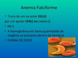 Anemia Falciforme
• Troca de um aa polar (GLU)
por um apolar (VAL) na cadeia β.
• Hb S
• A hemoglobina em baixa quantidade de
oxigênio se precipita dentro da hemácia
• FORMA DE FOICE
 