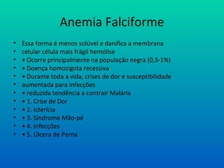 Anemia Falciforme
• Essa forma é menos solúvel e danifica a membrana
• celular célula mais frágil hemólise
• • Ocorre principalmente na população negra (0,3-1%)
• • Doença homozigota recessiva
• • Durante toda a vida, crises de dor e susceptibilidade
• aumentada para infecções
• • reduzida tendência a contrair Malária
• • 1. Crise de Dor
• • 2. Icterícia
• • 3. Síndrome Mão-pé
• • 4. Infecções
• • 5. Úlcera de Perna
 