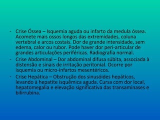 - Crise Óssea – Isquemia aguda ou infarto da medula óssea.
Acomete mais ossos longos das extremidades, coluna
vertebral e arcos costais. Dor de grande intensidade, sem
edema, calor ou rubor. Pode haver dor peri-articular de
grandes articulações periféricas. Radiografia normal.
- Crise Abdominal – Dor abdominal difusa súbita, associada à
distensão e sinais de irritação peritonial. Ocorre por
isquemia ou micro-infartos mesentéricos.
- Crise Hepática – Obstrução dos sinusóides hepáticos,
levando à hepatite isquêmica aguda. Cursa com dor local,
hepatomegalia e elevação significativa das transaminases e
bilirrubina.
 