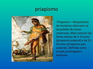 priapismo
-Priapismo – Afoiçamento
de hemácias obstruem os
sinusóides do corpo
cavernoso. Mais comum nas
faixas etárias de 5-13 anos
(priapismo puberal) e de 21-
29 anos (priapismo pós-
puberal). Definida como
ereção prolongada e
dolorosa.
 