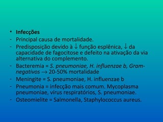 • Infecções
- Principal causa de mortalidade.
- Predisposição devido à ↓ função esplênica, ↓ da
capacidade de fagocitose e defeito na ativação da via
alternativa do complemento.
- Bacteremia = S. pneumoniae, H. influenzae b, Gram-
negativos → 20-50% mortalidade
- Meningite = S. pneumoniae, H. influenzae b
- Pneumonia = infecção mais comum. Mycoplasma
pneumoniae, vírus respiratórios, S. pneumoniae.
- Osteomielite = Salmonella, Staphylococcus aureus.
 
