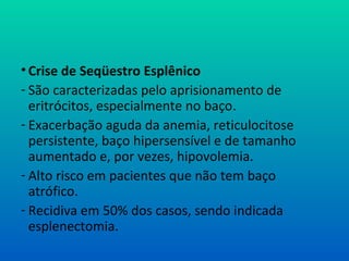 • Crise de Seqüestro Esplênico
- São caracterizadas pelo aprisionamento de
eritrócitos, especialmente no baço.
- Exacerbação aguda da anemia, reticulocitose
persistente, baço hipersensível e de tamanho
aumentado e, por vezes, hipovolemia.
- Alto risco em pacientes que não tem baço
atrófico.
- Recidiva em 50% dos casos, sendo indicada
esplenectomia.
 