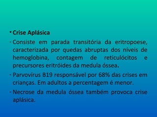 • Crise Aplásica
- Consiste em parada transitória da eritropoese,
caracterizada por quedas abruptas dos níveis de
hemoglobina, contagem de reticulócitos e
precursores eritróides da medula óssea.
- Parvovírus B19 responsável por 68% das crises em
crianças. Em adultos a percentagem é menor.
- Necrose da medula óssea também provoca crise
aplásica.
 