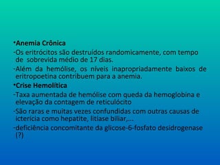 •Anemia Crônica
-Os eritrócitos são destruídos randomicamente, com tempo
de sobrevida médio de 17 dias.
-Além da hemólise, os níveis inapropriadamente baixos de
eritropoetina contribuem para a anemia.
•Crise Hemolítica
-Taxa aumentada de hemólise com queda da hemoglobina e
elevação da contagem de reticulócito
-São raras e muitas vezes confundidas com outras causas de
icterícia como hepatite, litíase biliar,...
-deficiência concomitante da glicose-6-fosfato desidrogenase
(?)
 
