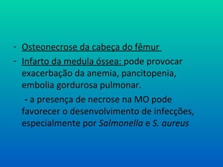 - Osteonecrose da cabeça do fêmur
- Infarto da medula óssea: pode provocar
exacerbação da anemia, pancitopenia,
embolia gordurosa pulmonar.
- a presença de necrose na MO pode
favorecer o desenvolvimento de infecções,
especialmente por Salmonella e S. aureus
 