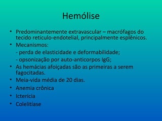 Hemólise
• Predominantemente extravascular – macrófagos do
tecido reticulo-endotelial, principalmente esplênicos.
• Mecanismos:
- perda de elasticidade e deformabilidade;
- opsonização por auto-anticorpos IgG;
• As hemácias afoiçadas são as primeiras a serem
fagocitadas.
• Meia-vida média de 20 dias.
• Anemia crônica
• Icterícia
• Colelitíase
 
