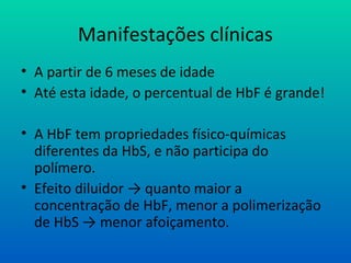 Manifestações clínicas
• A partir de 6 meses de idade
• Até esta idade, o percentual de HbF é grande!
• A HbF tem propriedades físico-químicas
diferentes da HbS, e não participa do
polímero.
• Efeito diluidor → quanto maior a
concentração de HbF, menor a polimerização
de HbS → menor afoiçamento.
 