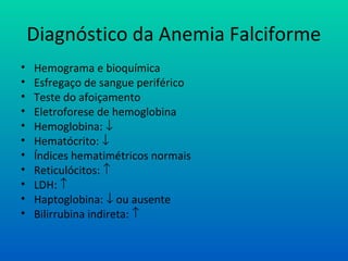 Diagnóstico da Anemia Falciforme
• Hemograma e bioquímica
• Esfregaço de sangue periférico
• Teste do afoiçamento
• Eletroforese de hemoglobina
• Hemoglobina: ↓
• Hematócrito: ↓
• Índices hematimétricos normais
• Reticulócitos: ↑
• LDH: ↑
• Haptoglobina: ↓ ou ausente
• Bilirrubina indireta: ↑
 