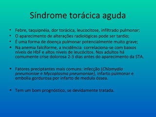 Síndrome torácica aguda
• Febre, taquipnéia, dor torácica, leucocitose, infiltrado pulmonar;
• O aparecimento de alterações radiológicas pode ser tardio;
• É uma forma de doença pulmonar potencialmente muito grave;
• Na anemia falciforme, a incidência correlaciona-se com baixos
níveis de HbF e altos níveis de leucócitos. Nos adultos há
comumente crise dolorosa 2-3 dias antes do aparecimento da STA.
• Fatores preciptantes mais comuns: infecção (Chlamydia
pneumoniae e Mycoplasma pneumoniae), infarto pulmonar e
embolia gordurosa por infarto de medula óssea.
• Tem um bom prognóstico, se devidamente tratada.
 