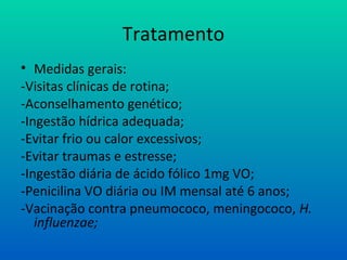 Tratamento
• Medidas gerais:
-Visitas clínicas de rotina;
-Aconselhamento genético;
-Ingestão hídrica adequada;
-Evitar frio ou calor excessivos;
-Evitar traumas e estresse;
-Ingestão diária de ácido fólico 1mg VO;
-Penicilina VO diária ou IM mensal até 6 anos;
-Vacinação contra pneumococo, meningococo, H.
influenzae;
 
