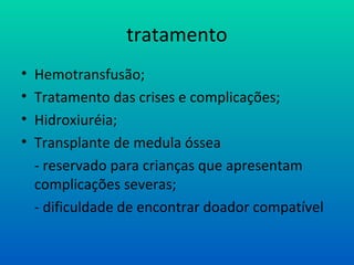 tratamento
• Hemotransfusão;
• Tratamento das crises e complicações;
• Hidroxiuréia;
• Transplante de medula óssea
- reservado para crianças que apresentam
complicações severas;
- dificuldade de encontrar doador compatível
 