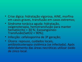 • Crise álgica: hidratação vigorosa, AINE, morfina
em casos graves, transfusão em casos extremos;
• Síndrome torácica aguda: hidratação,
oxigenoterapia, hemotransfusão para manter
hematócrito > 30 %; Exosangüíneo-
Transfusão(SatO2 < 90%);
• Infecção: cefalosporina de 3ª geração;
• Úlcera: repouso, cuidados locais,
antibioticoterapia sistêmica (se infectada). Após
debridamento das áreas necróticas utilizar óxido
de zinco local.
 