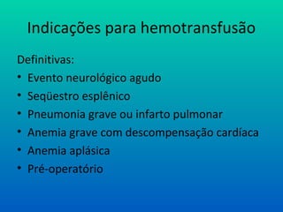 Indicações para hemotransfusão
Definitivas:
• Evento neurológico agudo
• Seqüestro esplênico
• Pneumonia grave ou infarto pulmonar
• Anemia grave com descompensação cardíaca
• Anemia aplásica
• Pré-operatório
 