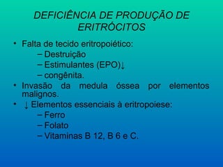 DEFICIÊNCIA DE PRODUÇÃO DE
ERITRÓCITOS
• Falta de tecido eritropoiético:
– Destruição
– Estimulantes (EPO)↓
– congênita.
• Invasão da medula óssea por elementos
malignos.
• ↓ Elementos essenciais à eritropoiese:
– Ferro
– Folato
– Vitaminas B 12, B 6 e C.
 