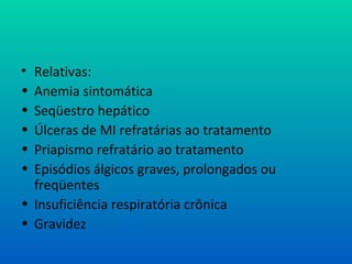 • Relativas:
• Anemia sintomática
• Seqüestro hepático
• Úlceras de MI refratárias ao tratamento
• Priapismo refratário ao tratamento
• Episódios álgicos graves, prolongados ou
freqüentes
• Insuficiência respiratória crônica
• Gravidez
 