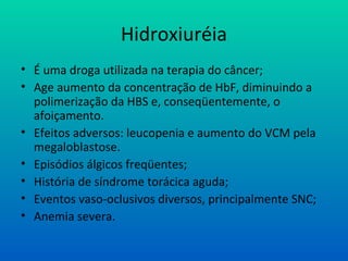 Hidroxiuréia
• É uma droga utilizada na terapia do câncer;
• Age aumento da concentração de HbF, diminuindo a
polimerização da HBS e, conseqüentemente, o
afoiçamento.
• Efeitos adversos: leucopenia e aumento do VCM pela
megaloblastose.
• Episódios álgicos freqüentes;
• História de síndrome torácica aguda;
• Eventos vaso-oclusivos diversos, principalmente SNC;
• Anemia severa.
 