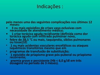 Indicações :
pelo menos uma das seguintes complicações nos últimos 12
meses:
• 3 ou mais episódios de crises vaso-oclusivas com
necessidade de atendimento médico;
• 1 crise torácica aguda recidivante (definida como dor
torácica aguda com infiltrado pulmonar novo,
• febre de 38,5 °C ou mais, taquipnéia, sibilos pulmonares
ou tosse)10;
• 1 ou mais acidentes vasculares encefálicos ou ataques
isquêmicos transitórios mesmo que em
• programas de transfusão de substituição;
• 1 episódio de priapismo grave pós-puberal ou priapismo
recorrente;
• anemia grave e persistente (Hb < 6,0 g/dl em três
dosagens no período de 3 meses).
 