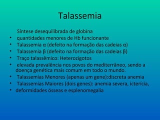 Talassemia
Síntese desequilibrada de globina
• quantidades menores de Hb funcionante
• Talassemia α (defeito na formação das cadeias α)
• Talassemia β (defeito na formação das cadeias β)
• Traço talassêmico: Heterozigotos
• elevada prevalência nos povos do mediterrâneo, sendo a
doença genética mais comum em todo o mundo.
• Talassemias Menores (apenas um gene):discreta anemia
• Talassemias Maiores (dois genes): anemia severa, icterícia,
• deformidades ósseas e esplenomegalia
 