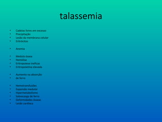 talassemia
• Cadeias livres em excesso
• Precipitação
• Lesão da membrana celular
• Eritrócitos
• Anemia
• Medula óssea
• Hemólise
• Eritropoiese ineficaz
• Eritropoietina elevada
• Aumento na absorção
• de ferro
• Hemotransfusões
• Expansão medular
• Hipermetabolismo
• Sobrecarga de ferro
• Deformidades ósseas
• Lesão cardíaca
 