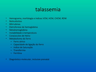 talassemia
• Hemograma, morfologia e índices VCM, HCM, CHCM, RDW
• Reticulócitos
• Bilirrubinas
• Eletroforese de hemoglobina
• Metahemoglobina
• Instabilidade à temperatura
• Corpúsculos de Heinz
• Metabolismo do ferro
– Ferro sérico
– Capacidade de ligação do ferro
– Indice de Saturação
– Transferrina
– Ferritina
• Diagnóstico molecular, inclusive prenatal
 