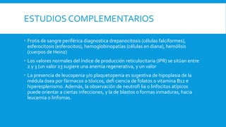 ESTUDIOS COMPLEMENTARIOS
 Frotis de sangre periférica diagnostica drepanocitosis (células falciformes),
esferocitosis (esferocitos), hemoglobinopatías (células en diana), hemólisis
(cuerpos de Heinz)
 Los valores normales del índice de producción reticulocitaria (IPR) se sitúan entre
2 y 3 (un valor ≥3 sugiere una anemia regenerativa, y un valor
 La presencia de leucopenia y/o plaquetopenia es sugestiva de hipoplasia de la
médula ósea por fármacos o tóxicos, defi ciencia de folatos o vitamina B12 e
hiperesplenismo. Además, la observación de neutrofi lia o linfocitos atípicos
puede orientar a ciertas infecciones, y la de blastos o formas inmaduras, hacia
leucemia o linfomas.
 