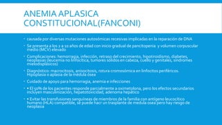 ANEMIA APLASICA
CONSTITUCIONAL(FANCONI)
 causada por diversas mutaciones autosómicas recesivas implicadas en la reparación de DNA
 Se presenta a los 2 a 10 años de edad con inicio gradual de pancitopenia y volumen corpuscular
medio (MCV) elevado
 Complicaciones: hemorragia, infección, retraso del crecimiento, hipotiroidismo, diabetes,
neoplasias (leucemia no linfocítica, tumores sólidos en cabeza, cuello y genitales, síndromes
mielodisplásicos)
 Diagnóstico: macrocitosis, anisocitosis, rotura cromosómica en linfocitos periféricos.
Hipoplasia o aplasia de la médula ósea
 Cuidado de apoyo para hemorragia, anemia e infecciones
 • El 50% de los pacientes responde parcialmente a oximetolona, pero los efectos secundarios
incluyen masculinización, hepatotoxicidad, adenoma hepático
 • Evitar las transfusiones sanguíneas de miembros de la familia con antígeno leucocítico
humano (HLA) compatible, se puede hacr un trasplante de medula osea pero hay riesgo de
neoplasia
 