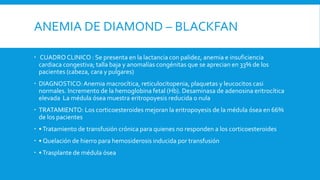 ANEMIA DE DIAMOND – BLACKFAN
 CUADRO CLINICO : Se presenta en la lactancia con palidez, anemia e insuficiencia
cardiaca congestiva; talla baja y anomalías congénitas que se aprecian en 33% de los
pacientes (cabeza, cara y pulgares)
 DIAGNOSTICO:Anemia macrocítica, reticulocitopenia, plaquetas y leucocitos casi
normales. Incremento de la hemoglobina fetal (Hb). Desaminasa de adenosina eritrocítica
elevada La médula ósea muestra eritropoyesis reducida o nula
 TRATAMIENTO: Los corticoesteroides mejoran la eritropoyesis de la médula ósea en 66%
de los pacientes
 •Tratamiento de transfusión crónica para quienes no responden a los corticoesteroides
 • Quelación de hierro para hemosiderosis inducida por transfusión
 •Trasplante de médula ósea
 